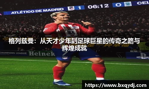 格列兹曼：从天才少年到足球巨星的传奇之路与辉煌成就